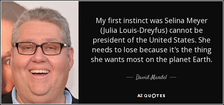 My first instinct was Selina Meyer (Julia Louis-Dreyfus) cannot be president of the United States. She needs to lose because it's the thing she wants most on the planet Earth. - David Mandel