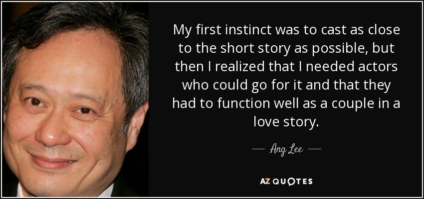 My first instinct was to cast as close to the short story as possible, but then I realized that I needed actors who could go for it and that they had to function well as a couple in a love story. - Ang Lee