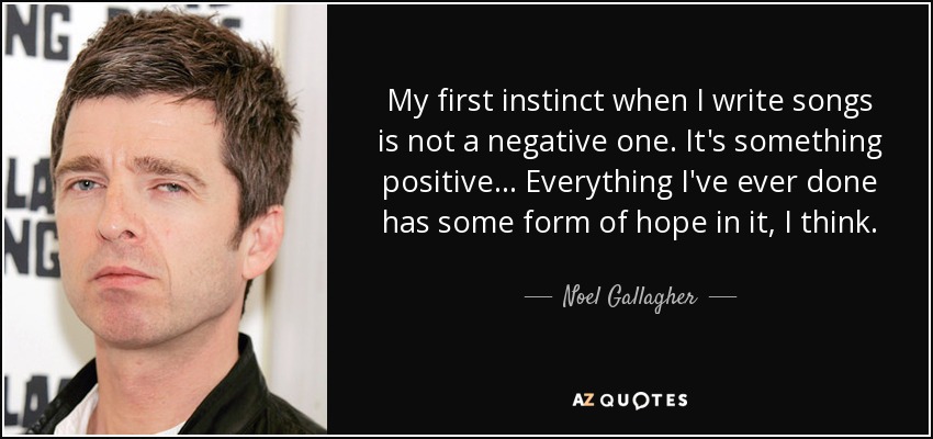 My first instinct when I write songs is not a negative one. It's something positive... Everything I've ever done has some form of hope in it, I think. - Noel Gallagher