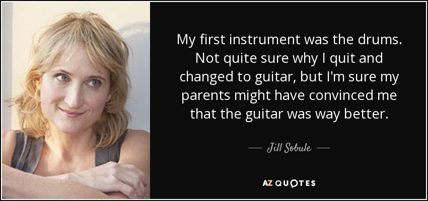 My first instrument was the drums. Not quite sure why I quit and changed to guitar, but I'm sure my parents might have convinced me that the guitar was way better. - Jill Sobule