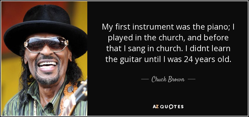 My first instrument was the piano; I played in the church, and before that I sang in church. I didnt learn the guitar until I was 24 years old. - Chuck Brown