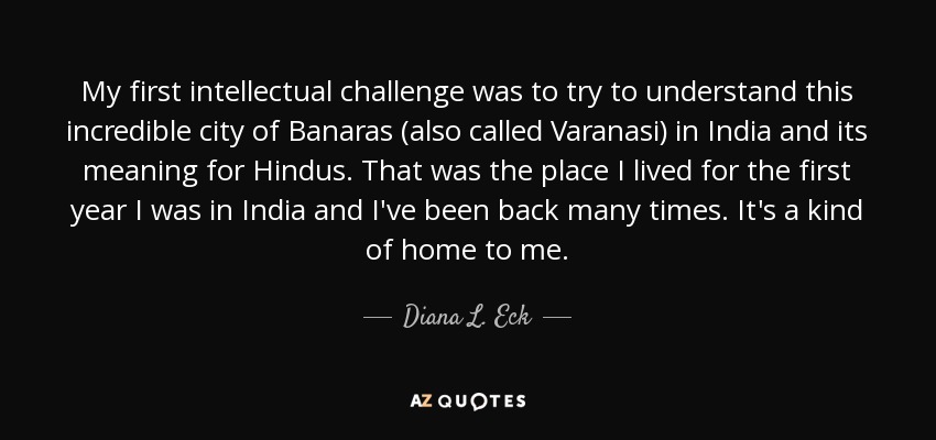 My first intellectual challenge was to try to understand this incredible city of Banaras (also called Varanasi) in India and its meaning for Hindus. That was the place I lived for the first year I was in India and I've been back many times. It's a kind of home to me. - Diana L. Eck
