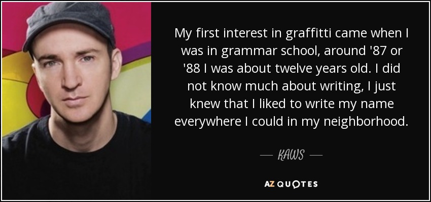 My first interest in graffitti came when I was in grammar school, around '87 or '88 I was about twelve years old. I did not know much about writing, I just knew that I liked to write my name everywhere I could in my neighborhood. - KAWS