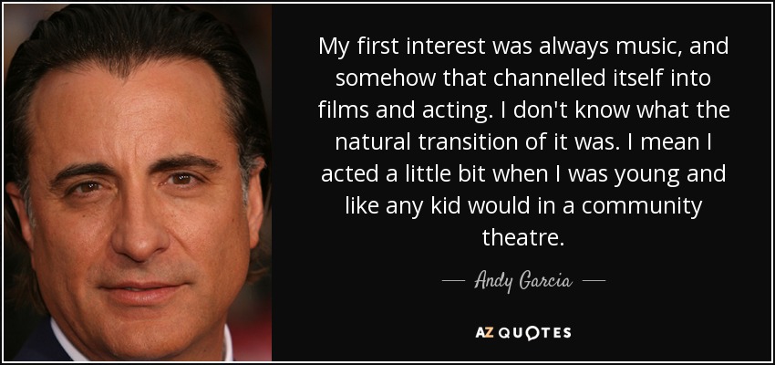 My first interest was always music, and somehow that channelled itself into films and acting. I don't know what the natural transition of it was. I mean I acted a little bit when I was young and like any kid would in a community theatre. - Andy Garcia