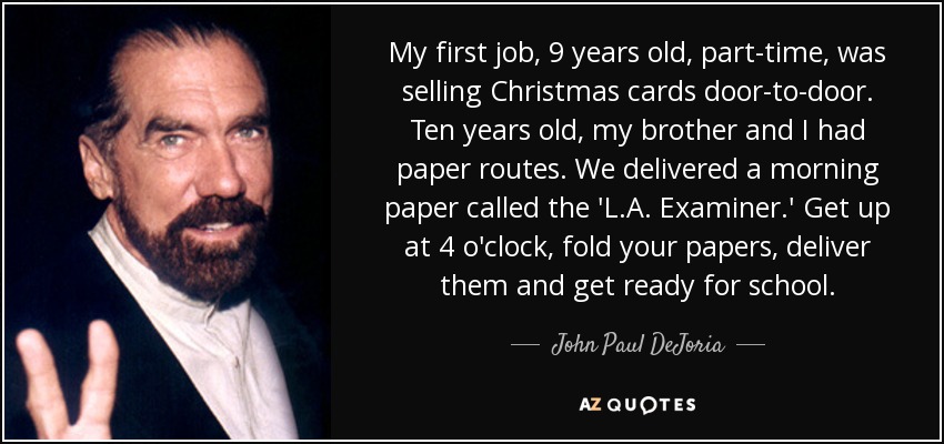 My first job, 9 years old, part-time, was selling Christmas cards door-to-door. Ten years old, my brother and I had paper routes. We delivered a morning paper called the 'L.A. Examiner.' Get up at 4 o'clock, fold your papers, deliver them and get ready for school. - John Paul DeJoria