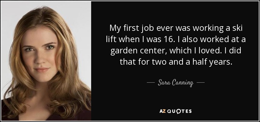My first job ever was working a ski lift when I was 16. I also worked at a garden center, which I loved. I did that for two and a half years. - Sara Canning