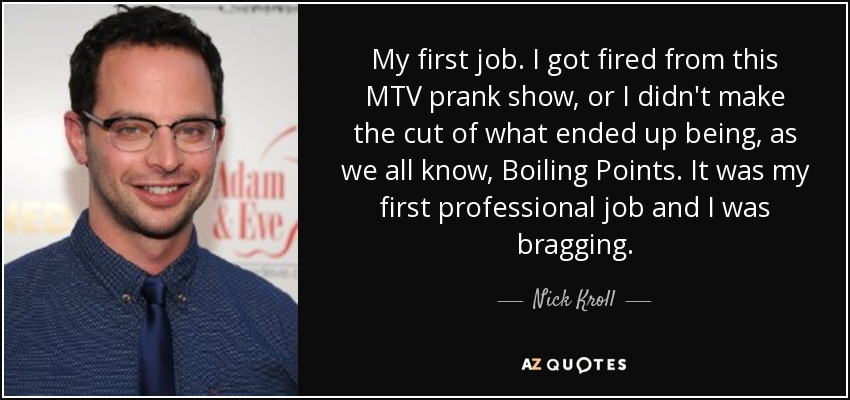 My first job. I got fired from this MTV prank show, or I didn't make the cut of what ended up being, as we all know, Boiling Points. It was my first professional job and I was bragging. - Nick Kroll
