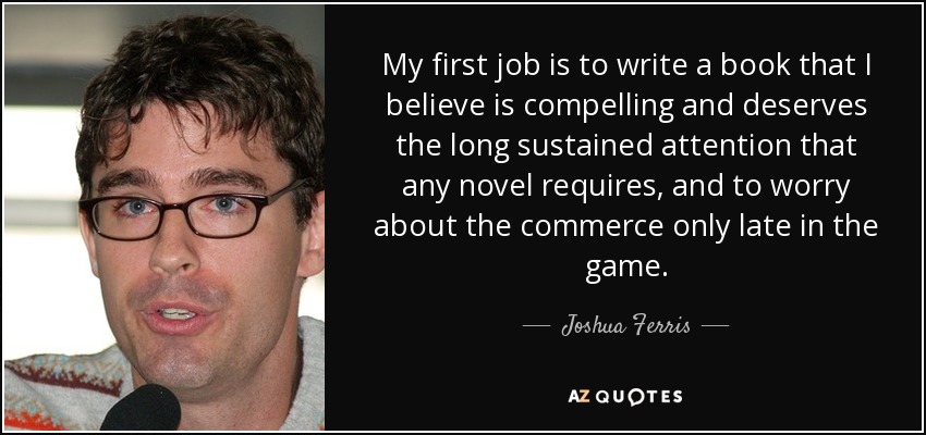 My first job is to write a book that I believe is compelling and deserves the long sustained attention that any novel requires, and to worry about the commerce only late in the game. - Joshua Ferris