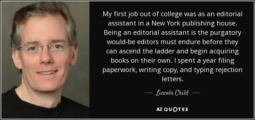 My first job out of college was as an editorial assistant in a New York publishing house. Being an editorial assistant is the purgatory would-be editors must endure before they can ascend the ladder and begin acquiring books on their own. I spent a year filing paperwork, writing copy, and typing rejection letters. - Lincoln Child