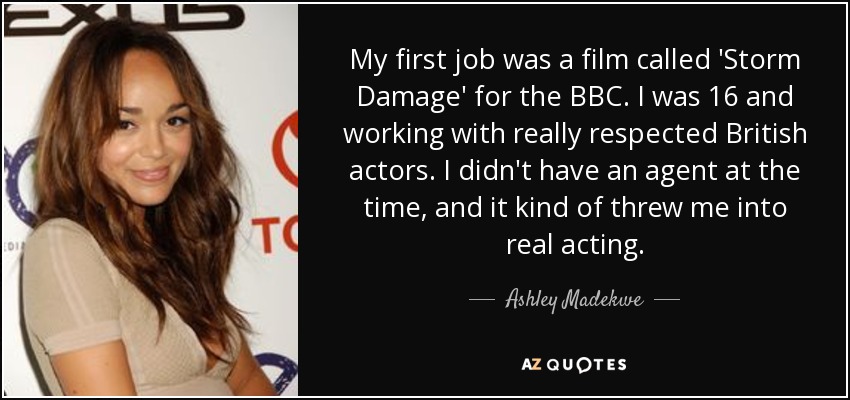 My first job was a film called 'Storm Damage' for the BBC. I was 16 and working with really respected British actors. I didn't have an agent at the time, and it kind of threw me into real acting. - Ashley Madekwe