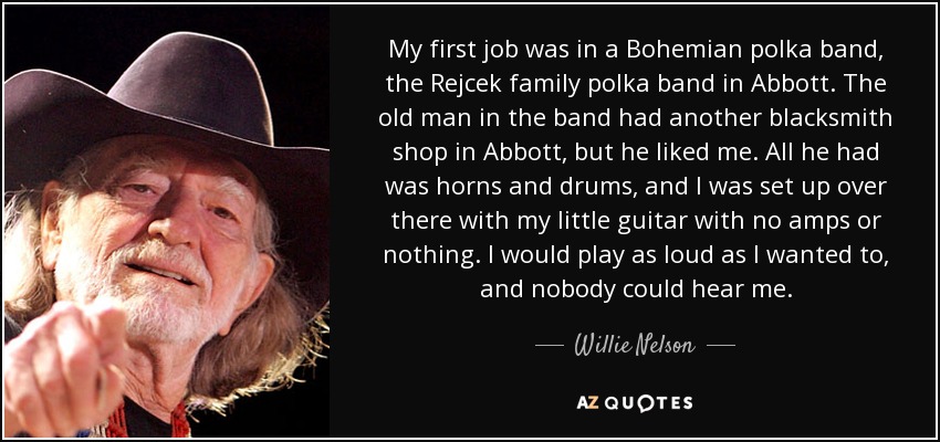 My first job was in a Bohemian polka band, the Rejcek family polka band in Abbott. The old man in the band had another blacksmith shop in Abbott, but he liked me. All he had was horns and drums, and I was set up over there with my little guitar with no amps or nothing. I would play as loud as I wanted to, and nobody could hear me. - Willie Nelson