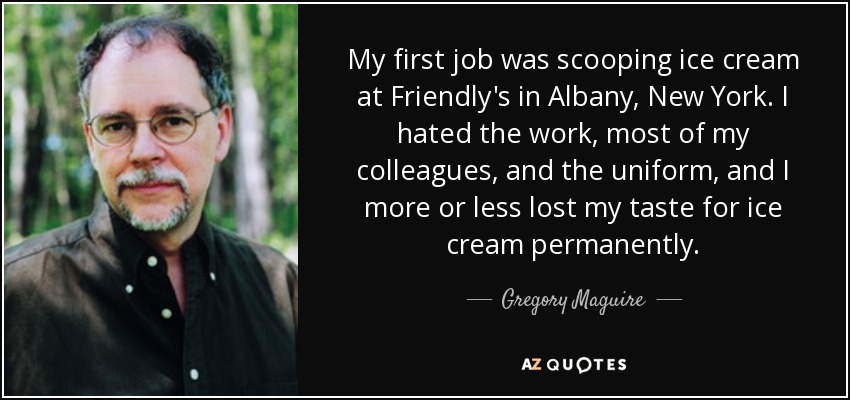 My first job was scooping ice cream at Friendly's in Albany, New York. I hated the work, most of my colleagues, and the uniform, and I more or less lost my taste for ice cream permanently. - Gregory Maguire