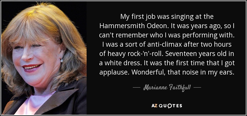 My first job was singing at the Hammersmith Odeon. It was years ago, so I can't remember who I was performing with. I was a sort of anti-climax after two hours of heavy rock-'n'-roll. Seventeen years old in a white dress. It was the first time that I got applause. Wonderful, that noise in my ears. - Marianne Faithfull