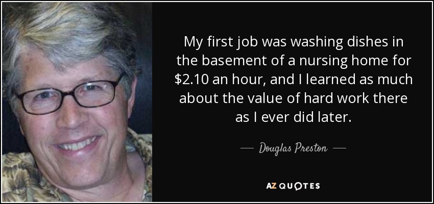 My first job was washing dishes in the basement of a nursing home for $2.10 an hour, and I learned as much about the value of hard work there as I ever did later. - Douglas Preston