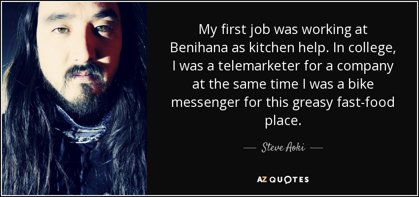 My first job was working at Benihana as kitchen help. In college, I was a telemarketer for a company at the same time I was a bike messenger for this greasy fast-food place. - Steve Aoki