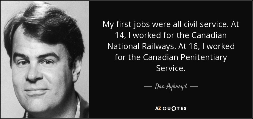 My first jobs were all civil service. At 14, I worked for the Canadian National Railways. At 16, I worked for the Canadian Penitentiary Service. - Dan Aykroyd