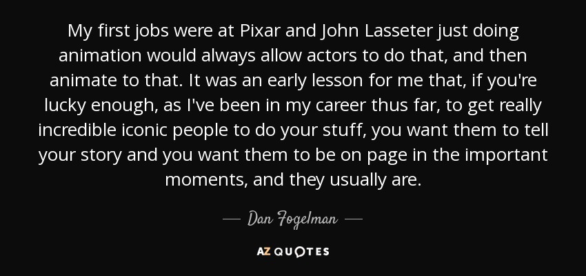 My first jobs were at Pixar and John Lasseter just doing animation would always allow actors to do that, and then animate to that. It was an early lesson for me that, if you're lucky enough, as I've been in my career thus far, to get really incredible iconic people to do your stuff, you want them to tell your story and you want them to be on page in the important moments, and they usually are. - Dan Fogelman