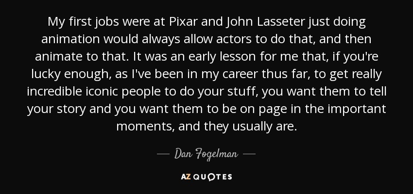 My first jobs were at Pixar and John Lasseter just doing animation would always allow actors to do that, and then animate to that. It was an early lesson for me that, if you're lucky enough, as I've been in my career thus far, to get really incredible iconic people to do your stuff, you want them to tell your story and you want them to be on page in the important moments, and they usually are. - Dan Fogelman