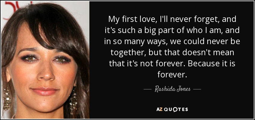 My first love, I'll never forget, and it's such a big part of who I am, and in so many ways, we could never be together, but that doesn't mean that it's not forever. Because it is forever. - Rashida Jones