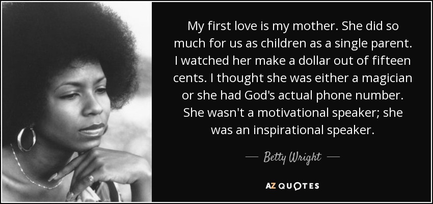 My first love is my mother. She did so much for us as children as a single parent. I watched her make a dollar out of fifteen cents. I thought she was either a magician or she had God's actual phone number. She wasn't a motivational speaker; she was an inspirational speaker. - Betty Wright
