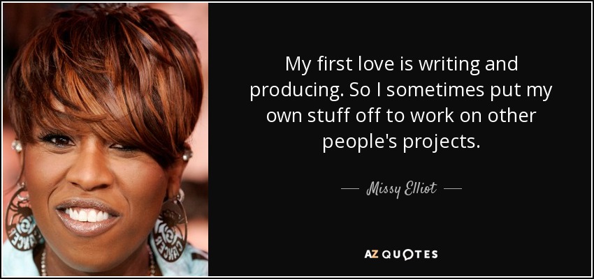 My first love is writing and producing. So I sometimes put my own stuff off to work on other people's projects. - Missy Elliot