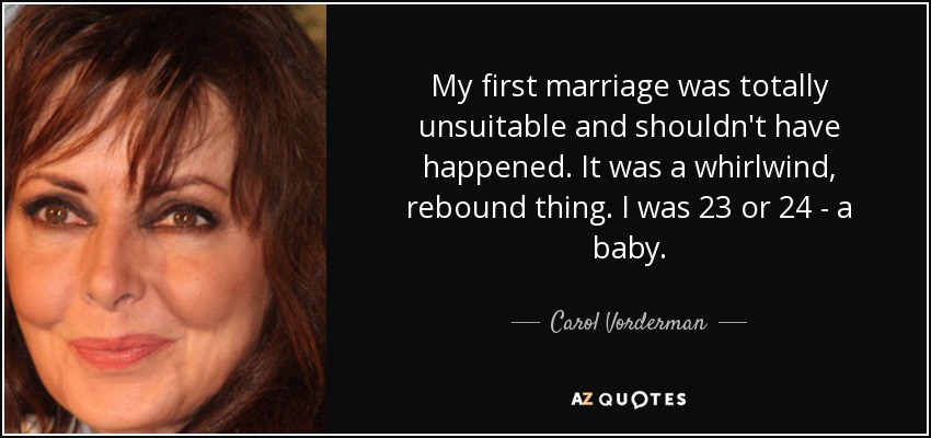 My first marriage was totally unsuitable and shouldn't have happened. It was a whirlwind, rebound thing. I was 23 or 24 - a baby. - Carol Vorderman