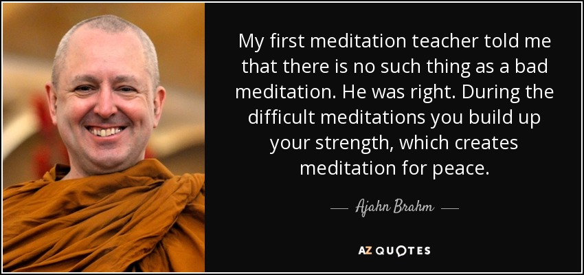 My first meditation teacher told me that there is no such thing as a bad meditation. He was right. During the difficult meditations you build up your strength, which creates meditation for peace. - Ajahn Brahm