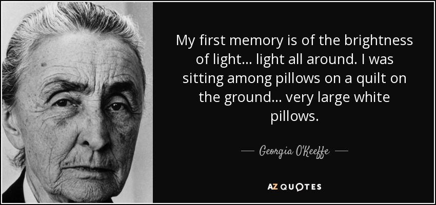 My first memory is of the brightness of light ... light all around. I was sitting among pillows on a quilt on the ground ... very large white pillows. - Georgia O'Keeffe