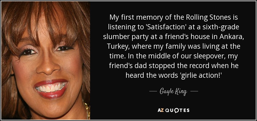 My first memory of the Rolling Stones is listening to 'Satisfaction' at a sixth-grade slumber party at a friend's house in Ankara, Turkey, where my family was living at the time. In the middle of our sleepover, my friend's dad stopped the record when he heard the words 'girlie action!' - Gayle King