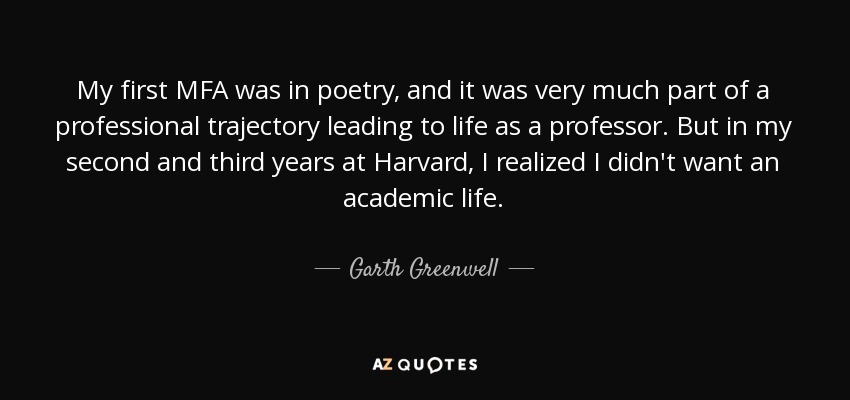 My first MFA was in poetry, and it was very much part of a professional trajectory leading to life as a professor. But in my second and third years at Harvard, I realized I didn't want an academic life. - Garth Greenwell