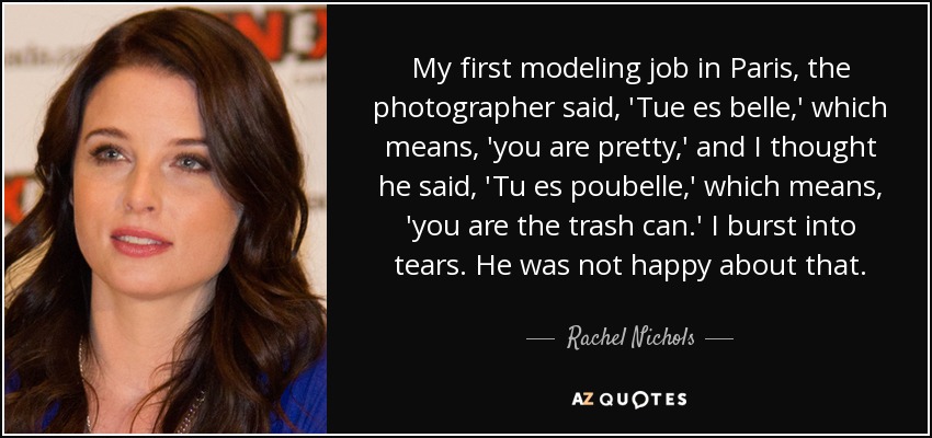 My first modeling job in Paris, the photographer said, 'Tue es belle,' which means, 'you are pretty,' and I thought he said, 'Tu es poubelle,' which means, 'you are the trash can.' I burst into tears. He was not happy about that. - Rachel Nichols