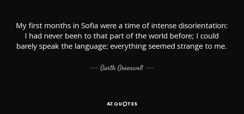 My first months in Sofia were a time of intense disorientation: I had never been to that part of the world before; I could barely speak the language; everything seemed strange to me. - Garth Greenwell