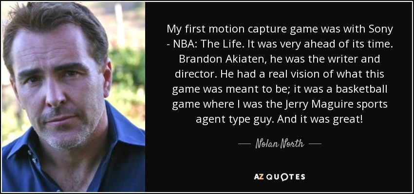 My first motion capture game was with Sony - NBA: The Life. It was very ahead of its time. Brandon Akiaten, he was the writer and director. He had a real vision of what this game was meant to be; it was a basketball game where I was the Jerry Maguire sports agent type guy. And it was great! - Nolan North