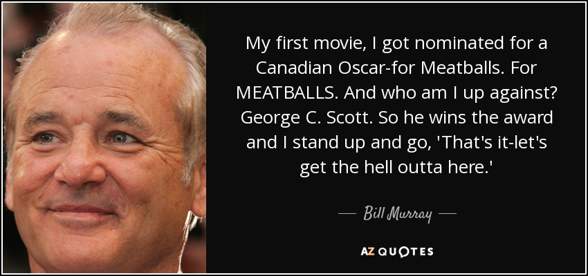 My first movie, I got nominated for a Canadian Oscar-for Meatballs. For MEATBALLS. And who am I up against? George C. Scott. So he wins the award and I stand up and go, 'That's it-let's get the hell outta here.' - Bill Murray