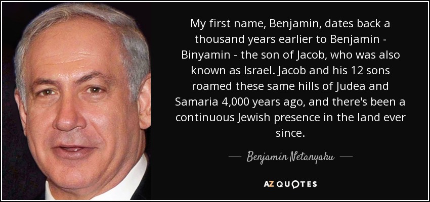 My first name, Benjamin, dates back a thousand years earlier to Benjamin - Binyamin - the son of Jacob, who was also known as Israel. Jacob and his 12 sons roamed these same hills of Judea and Samaria 4,000 years ago, and there's been a continuous Jewish presence in the land ever since. - Benjamin Netanyahu