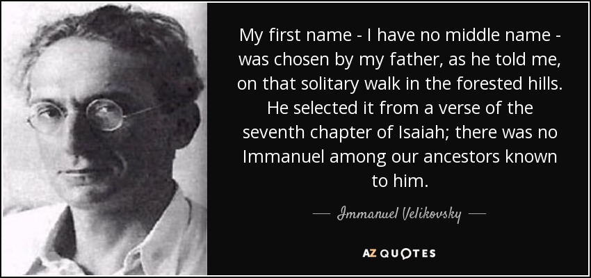 My first name - I have no middle name - was chosen by my father, as he told me, on that solitary walk in the forested hills. He selected it from a verse of the seventh chapter of Isaiah; there was no Immanuel among our ancestors known to him. - Immanuel Velikovsky