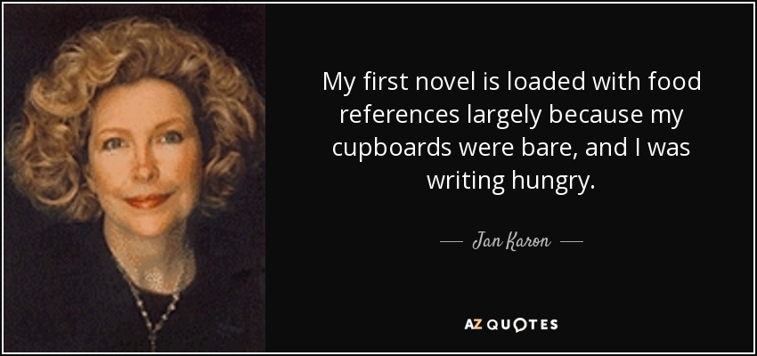 My first novel is loaded with food references largely because my cupboards were bare, and I was writing hungry. - Jan Karon