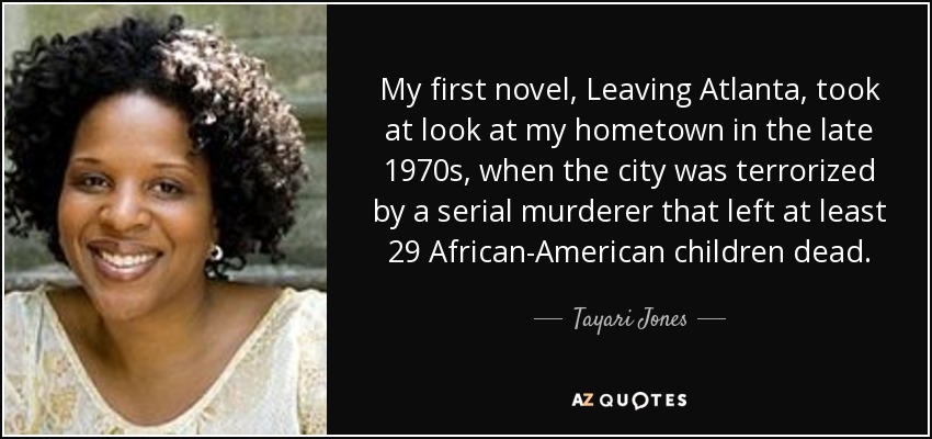 My first novel, Leaving Atlanta, took at look at my hometown in the late 1970s, when the city was terrorized by a serial murderer that left at least 29 African-American children dead. - Tayari Jones