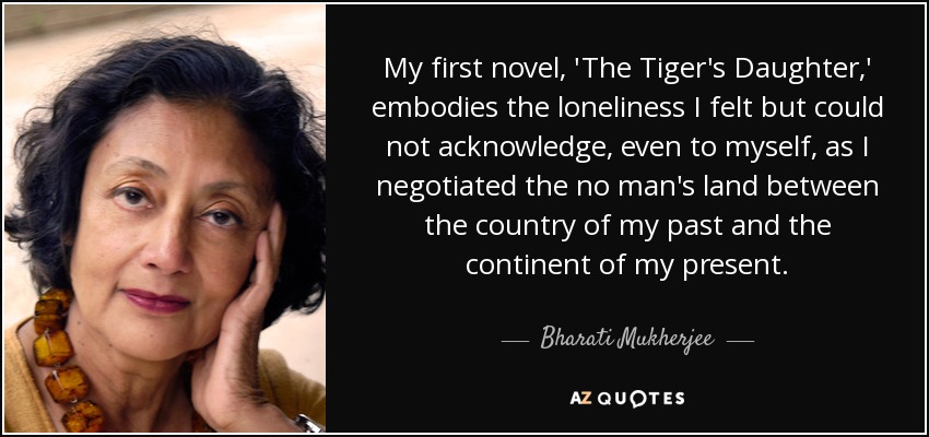 My first novel, 'The Tiger's Daughter,' embodies the loneliness I felt but could not acknowledge, even to myself, as I negotiated the no man's land between the country of my past and the continent of my present. - Bharati Mukherjee