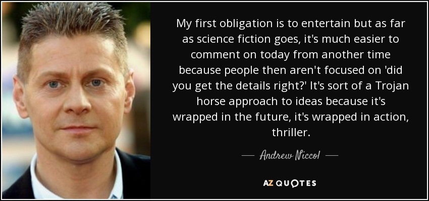 My first obligation is to entertain but as far as science fiction goes, it's much easier to comment on today from another time because people then aren't focused on 'did you get the details right?' It's sort of a Trojan horse approach to ideas because it's wrapped in the future, it's wrapped in action, thriller. - Andrew Niccol