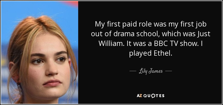 My first paid role was my first job out of drama school, which was Just William. It was a BBC TV show. I played Ethel. - Lily James