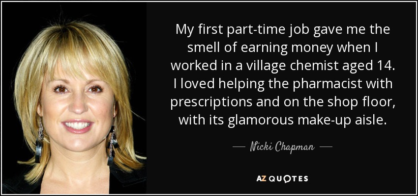 My first part-time job gave me the smell of earning money when I worked in a village chemist aged 14. I loved helping the pharmacist with prescriptions and on the shop floor, with its glamorous make-up aisle. - Nicki Chapman