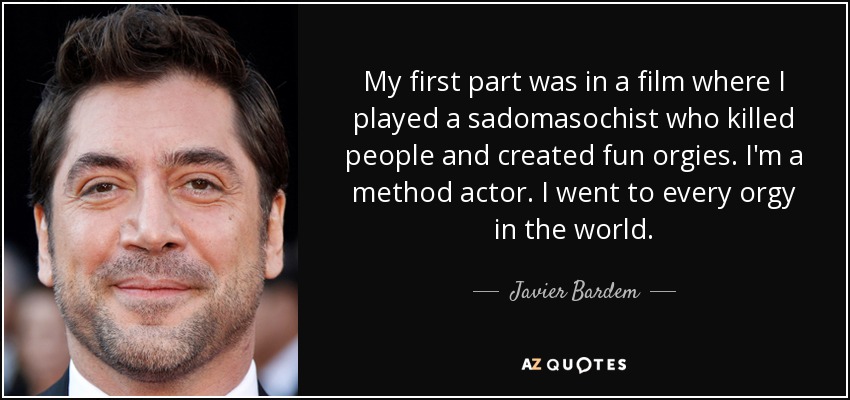 My first part was in a film where I played a sadomasochist who killed people and created fun orgies. I'm a method actor. I went to every orgy in the world. - Javier Bardem
