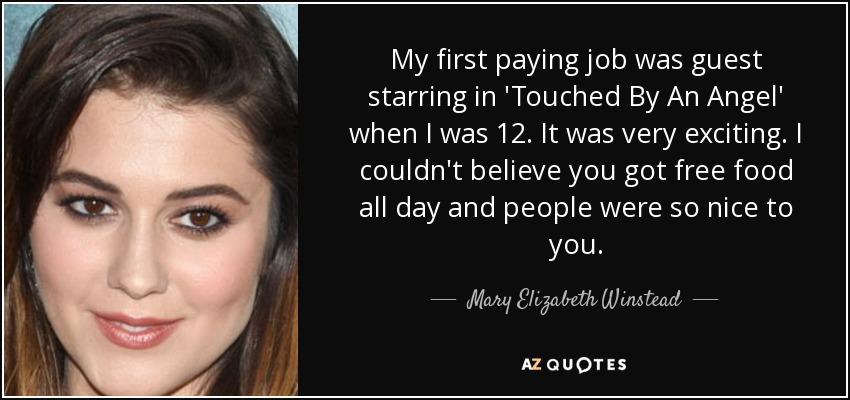 My first paying job was guest starring in 'Touched By An Angel' when I was 12. It was very exciting. I couldn't believe you got free food all day and people were so nice to you. - Mary Elizabeth Winstead