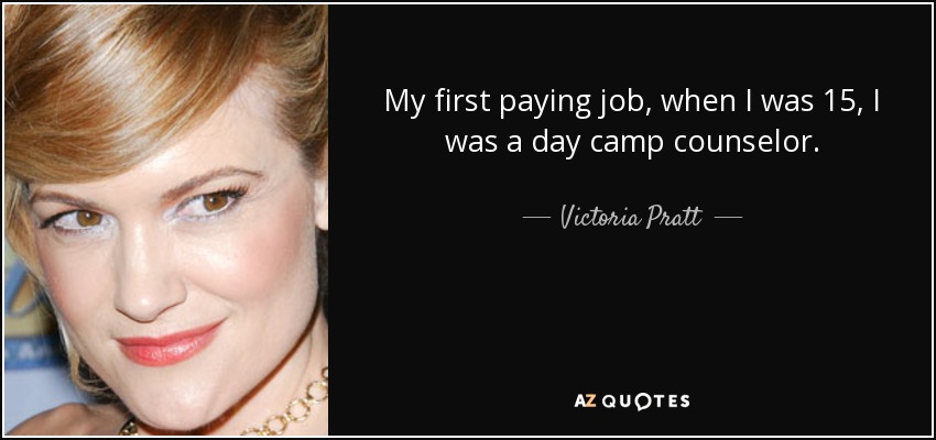 My first paying job, when I was 15, I was a day camp counselor. - Victoria Pratt