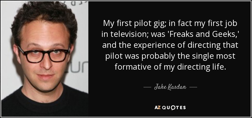 My first pilot gig; in fact my first job in television; was 'Freaks and Geeks,' and the experience of directing that pilot was probably the single most formative of my directing life. - Jake Kasdan