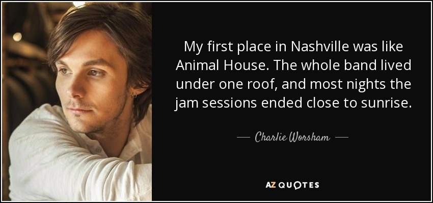 My first place in Nashville was like Animal House. The whole band lived under one roof, and most nights the jam sessions ended close to sunrise. - Charlie Worsham
