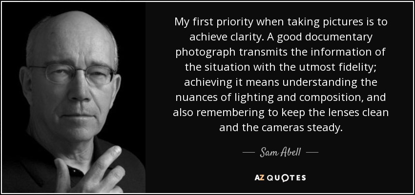 My first priority when taking pictures is to achieve clarity. A good documentary photograph transmits the information of the situation with the utmost fidelity; achieving it means understanding the nuances of lighting and composition, and also remembering to keep the lenses clean and the cameras steady. - Sam Abell