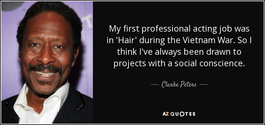 My first professional acting job was in 'Hair' during the Vietnam War. So I think I've always been drawn to projects with a social conscience. - Clarke Peters