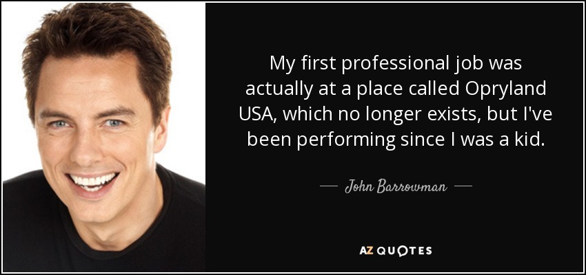 My first professional job was actually at a place called Opryland USA, which no longer exists, but I've been performing since I was a kid. - John Barrowman